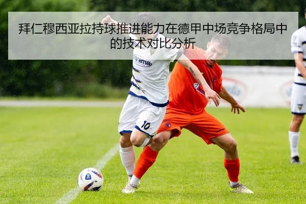拜仁穆西亚拉持球推进能力在德甲中场竞争格局中的技术对比分析